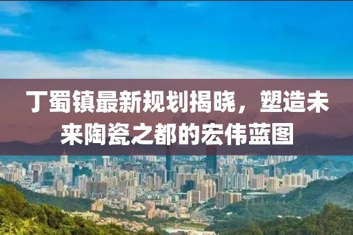 丁蜀镇最新规划揭晓，塑造未来陶瓷之都的宏伟蓝图