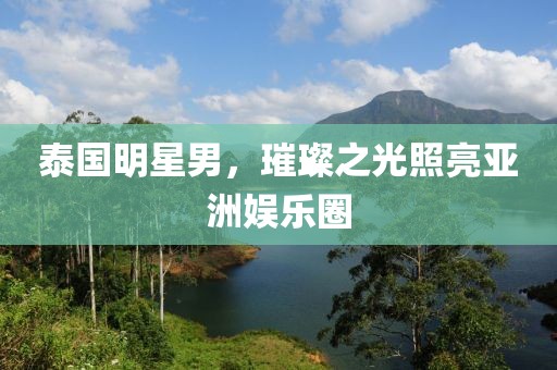 泰国明星男，璀璨之光照亮亚洲娱乐圈