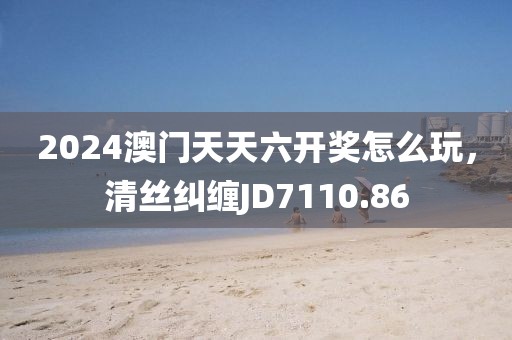 2024澳门天天六开奖怎么玩，清丝纠缠JD7110.86
