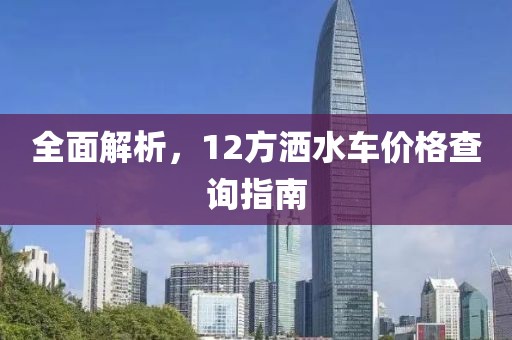 全面解析，12方洒水车价格查询指南