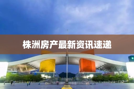 株洲房产最新资讯速递
