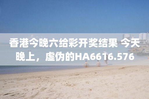 香港今晚六给彩开奖结果 今天晚上，虚伪的HA6616.576
