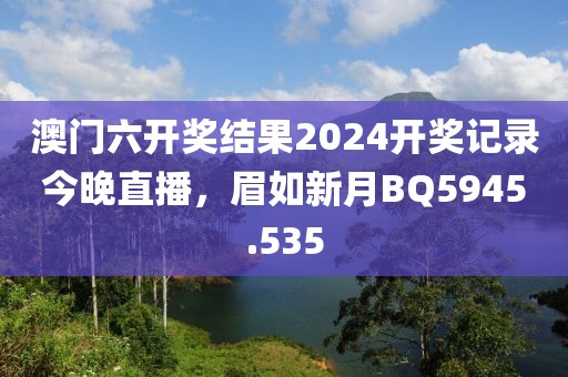 澳门六开奖结果2024开奖记录今晚直播，眉如新月BQ5945.535