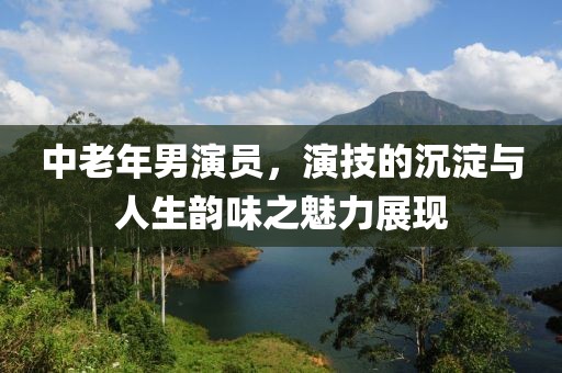 中老年男演员，演技的沉淀与人生韵味之魅力展现