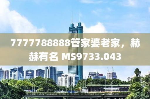 7777788888管家婆老家，赫赫有名 MS9733.043