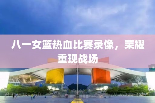 八一女篮热血比赛录像，荣耀重现战场
