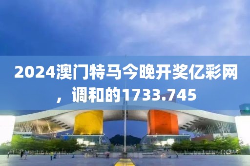 2024澳门特马今晚开奖亿彩网，调和的1733.745