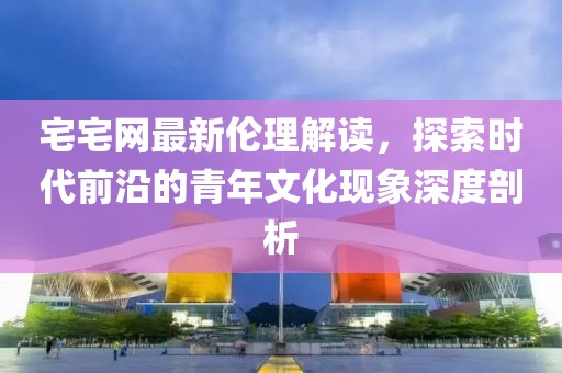 宅宅网最新伦理解读，探索时代前沿的青年文化现象深度剖析