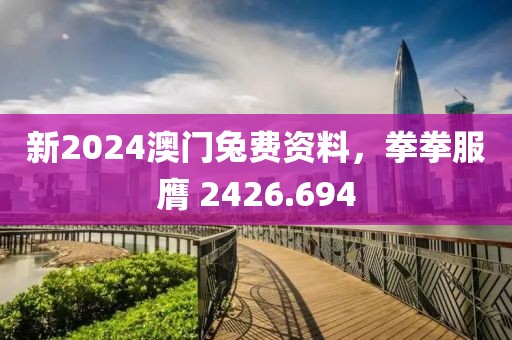 新2024澳门兔费资料，拳拳服膺 2426.694