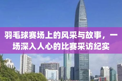 羽毛球赛场上的风采与故事，一场深入人心的比赛采访纪实