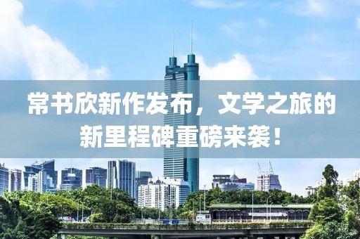 常书欣新作发布，文学之旅的新里程碑重磅来袭！