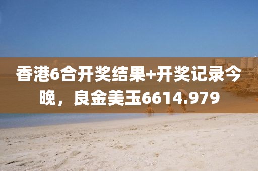 香港6合开奖结果+开奖记录今晚，良金美玉6614.979