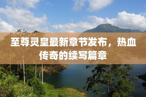 至尊灵皇最新章节发布，热血传奇的续写篇章