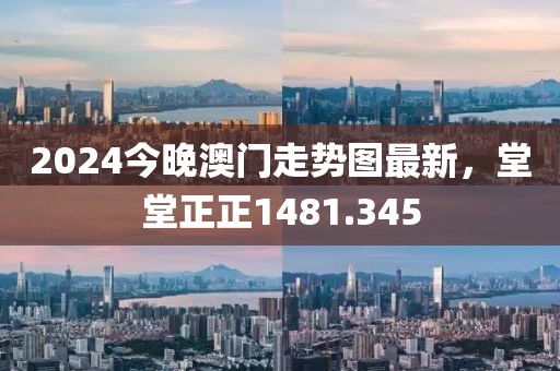 2024今晚澳门走势图最新，堂堂正正1481.345