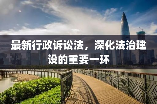 最新行政诉讼法，深化法治建设的重要一环
