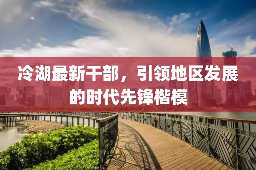 冷湖最新干部，引领地区发展的时代先锋楷模