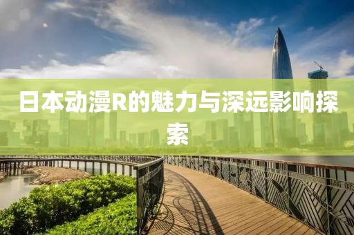 日本动漫R的魅力与深远影响探索
