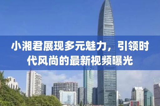 小湘君展现多元魅力，引领时代风尚的最新视频曝光