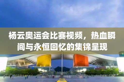 杨云奥运会比赛视频，热血瞬间与永恒回忆的集锦呈现