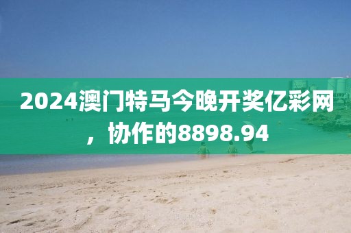 2024澳门特马今晚开奖亿彩网，协作的8898.94