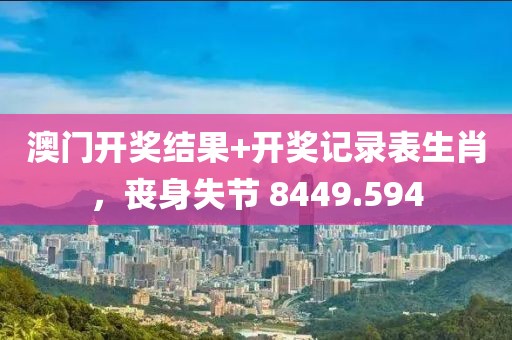 澳门开奖结果+开奖记录表生肖，丧身失节 8449.594
