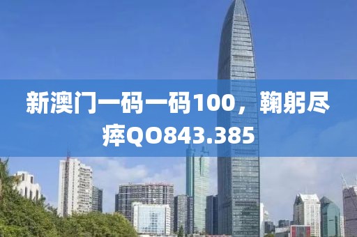 新澳门一码一码100，鞠躬尽瘁QO843.385