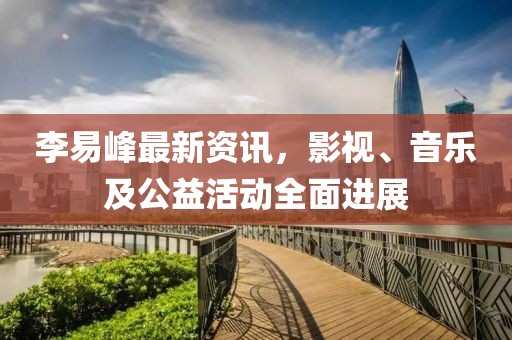 李易峰最新资讯，影视、音乐及公益活动全面进展