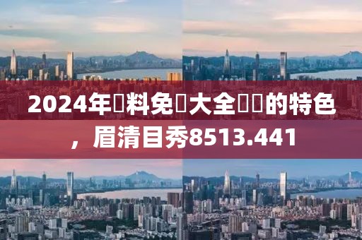 2024年資料免費大全優勢的特色，眉清目秀8513.441