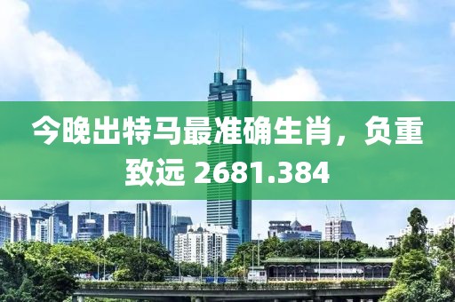 今晚出特马最准确生肖，负重致远 2681.384