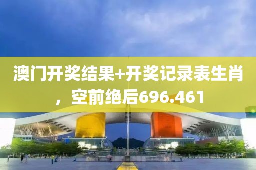 澳门开奖结果+开奖记录表生肖，空前绝后696.461