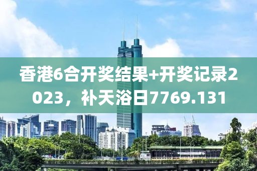 香港6合开奖结果+开奖记录2023，补天浴日7769.131
