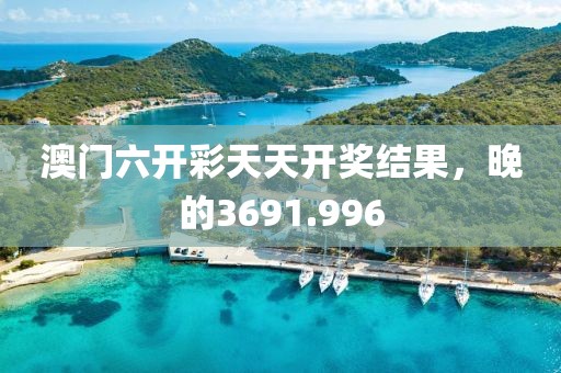 澳门六开彩天天开奖结果，晚的3691.996