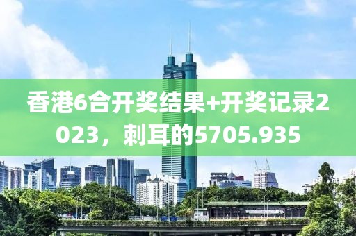 香港6合开奖结果+开奖记录2023，刺耳的5705.935