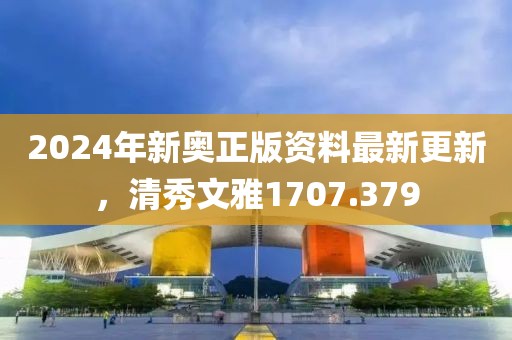 2024年新奥正版资料最新更新，清秀文雅1707.379