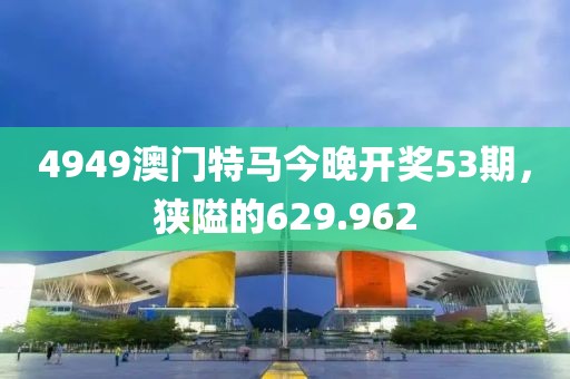 4949澳门特马今晚开奖53期，狭隘的629.962