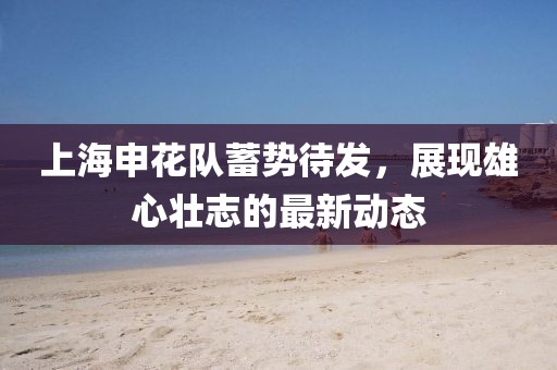 上海申花队蓄势待发，展现雄心壮志的最新动态