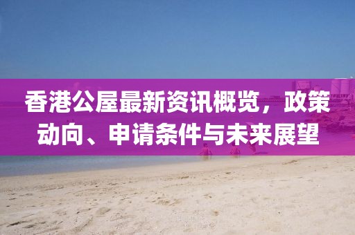 香港公屋最新资讯概览，政策动向、申请条件与未来展望