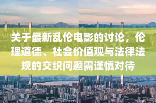 关于最新乱伦电影的讨论，伦理道德、社会价值观与法律法规的交织问题需谨慎对待