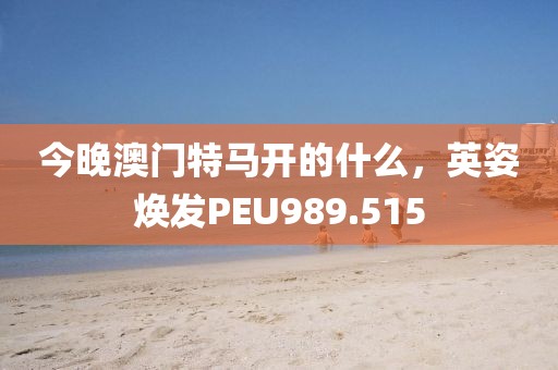 今晚澳门特马开的什么，英姿焕发PEU989.515