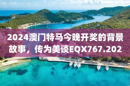 2024澳门特马今晚开奖的背景故事，传为美谈EQX767.202