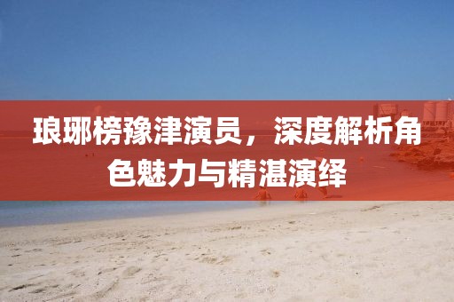 琅琊榜豫津演员，深度解析角色魅力与精湛演绎