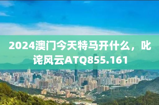 2024澳门今天特马开什么，叱诧风云ATQ855.161
