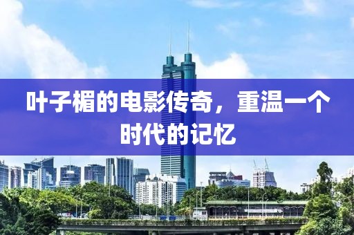 叶子楣的电影传奇，重温一个时代的记忆