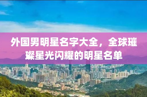 外国男明星名字大全，全球璀璨星光闪耀的明星名单