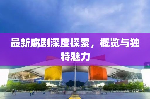 最新腐剧深度探索，概览与独特魅力