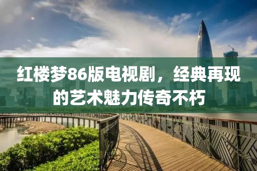 红楼梦86版电视剧，经典再现的艺术魅力传奇不朽