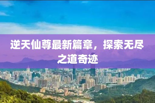 逆天仙尊最新篇章，探索无尽之道奇迹