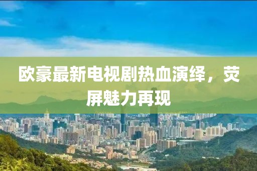 欧豪最新电视剧热血演绎，荧屏魅力再现
