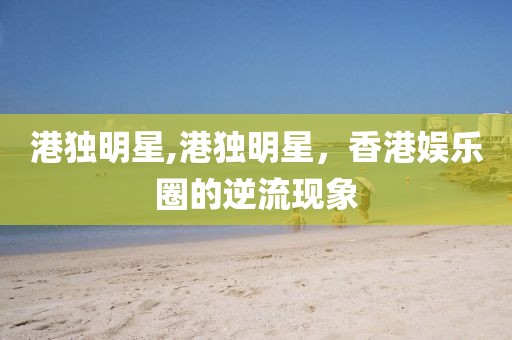 港独明星,港独明星，香港娱乐圈的逆流现象
