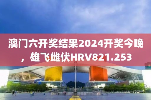 澳门六开奖结果2024开奖今晚，雄飞雌伏HRV821.253
